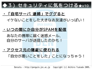 ◆３）セキュリティに気をつける ★x10
・「自宅サーバ 逮捕」でググると
 イケないことをした大きなお友達がいっぱい！

・いつの間にか自分がSPAMを配信
 あなたの携帯に届く迷惑メール、
 自分のサーバが送信したのかも！

・アクセス元の隠蔽に使われる
 「自分が悪いことをした」ことになっちゃう！

   Densetu - http://penguin.jec.ac.jp   Copyright (c) Akihiro Tsukada 2009.
 