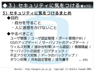 ◆３）セキュリティに気をつける ★x10
3）セキュリティに気をつけるまとめ
 ◆目的
 　・自分を守ること
  ・人に迷惑をかけないこと
 ◆やるべきこと
 　ユーザ管理 / ユーザ認証管理 / ポート管理(FW) /
 　OSのアップデート / サーバソフトのアップデート /
 　ウィルス対策 / 踏み台対策(メール認証) / 情報隠蔽 /
 　サーバソフトの設定 / ログチェック /
 　不正アクセス対策 / データのバックアップ /
 　ダウン対策 / 共有設定管理 / 法令遵守    ... etc

    Densetu - http://penguin.jec.ac.jp   Copyright (c) Akihiro Tsukada 2009.
 