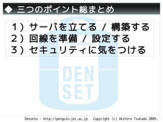 ◆ 三つのポイント総まとめ

１）サーバを立てる / 構築する
２）回線を準備 / 設定する
３）セキュリティに気をつける




  Densetu - http://penguin.jec.ac.jp   Copyright (c) Akihiro Tsukada 2009.
 