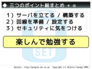 ◆ 三つのポイント総まとめ + α

１）サーバを立てる / 構築する
２）回線を準備 / 設定する
３）セキュリティに気をつける

   楽しんで勉強する


  Densetu - http://penguin.jec.ac.jp   Copyright (c) Akihiro Tsukada 2009.
 