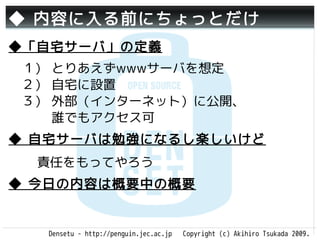 ◆ 内容に入る前にちょっとだけ
◆「自宅サーバ」の定義
　１） とりあえずwwwサーバを想定
　２） 自宅に設置
　３） 外部（インターネット）に公開、
 　　 誰でもアクセス可
◆ 自宅サーバは勉強になるし楽しいけど
  責任をもってやろう
◆ 今日の内容は概要中の概要


   Densetu - http://penguin.jec.ac.jp   Copyright (c) Akihiro Tsukada 2009.
 