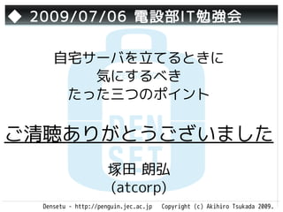 ◆ 2009/07/06 電設部IT勉強会

      自宅サーバを立てるときに
         気にするべき
       たった三つのポイント

ご清聴ありがとうございました
                       塚田 朗弘
                       (atcorp)
   Densetu - http://penguin.jec.ac.jp   Copyright (c) Akihiro Tsukada 2009.
 