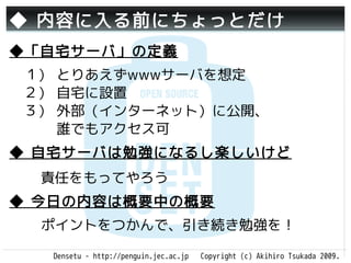 ◆ 内容に入る前にちょっとだけ
◆「自宅サーバ」の定義
　１） とりあえずwwwサーバを想定
　２） 自宅に設置
　３） 外部（インターネット）に公開、
 　　 誰でもアクセス可
◆ 自宅サーバは勉強になるし楽しいけど
  責任をもってやろう
◆ 今日の内容は概要中の概要
  ポイントをつかんで、引き続き勉強を！

   Densetu - http://penguin.jec.ac.jp   Copyright (c) Akihiro Tsukada 2009.
 