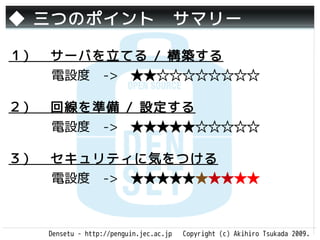 ◆ 三つのポイント　サマリー

１）　サーバを立てる / 構築する
   電設度　->　★★☆☆☆☆☆☆☆☆

２）　回線を準備 / 設定する
   電設度　->　★★★★★☆☆☆☆☆

３）　セキュリティに気をつける
   電設度　->　★★★★★★★★★★



   Densetu - http://penguin.jec.ac.jp   Copyright (c) Akihiro Tsukada 2009.
 