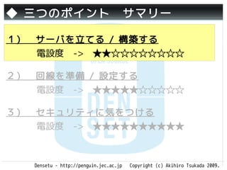 ◆ 三つのポイント　サマリー

１）　サーバを立てる / 構築する
   電設度　->　★★☆☆☆☆☆☆☆☆

２）　回線を準備 / 設定する
   電設度　->　★★★★★☆☆☆☆☆

３）　セキュリティに気をつける
   電設度　->　★★★★★★★★★★



   Densetu - http://penguin.jec.ac.jp   Copyright (c) Akihiro Tsukada 2009.
 