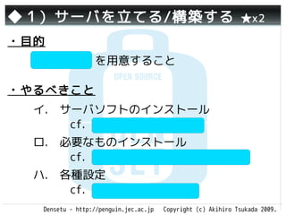 ◆１）サーバを立てる/構築する                                                ★x2

・目的
  サーバ本体 を用意すること

・やるべきこと
  イ.　サーバソフトのインストール
     　cf. Apache(httpd), IIS
  ロ.　必要なものインストール　　
     　cf. PHP, Tomcat, Ruby on Rails
  ハ.　各種設定　　　　　　　　　
     　cf. php.ini, httpd.conf
   Densetu - http://penguin.jec.ac.jp   Copyright (c) Akihiro Tsukada 2009.
 
