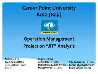 Career Point University
Kota (Raj.)
Operation Management
Project on “JIT” Analysis
Submitted to:
CMA Jai Bansal Sir
Astt. Lecturer (MGMT
DEPT.)
Submitted By:
Ashim Roy (K-13226)
Shalu Bharadwaj (K-13995)
Manoj Verma (K-14041)
Nitesh Agrawal (K-13364)
Sonam Sharma (K-13645)
Swati Sahu (K-14075)
 