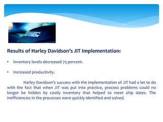 Results of Harley Davidson’s JIT Implementation:
• Inventory levels decreased 75 percent.
• Increased productivity.
Harley Davidson’s success with the implementation of JIT had a lot to do
with the fact that when JIT was put into practice, process problems could no
longer be hidden by costly inventory that helped to meet ship dates. The
inefficiencies in the processes were quickly identified and solved.
 