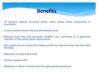 Benefits
 JIT practice reduces inventory levels, which means lower investments in
inventories.
 It substantially reduces the overall inventory level.
 Reduced lead time and increased reliability also contribute to a significant
reduction in the safety-stock requirements.
 The smaller lot-size production made possible by reduced setup time also adds
flexibility.
 Reduction in scarp and rework.
 Decline in paperwork.
 Reduction in direct material costs through quantity purchases.
 