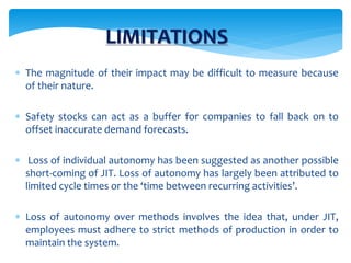 LIMITATIONS
 The magnitude of their impact may be difficult to measure because
of their nature.
 Safety stocks can act as a buffer for companies to fall back on to
offset inaccurate demand forecasts.
 Loss of individual autonomy has been suggested as another possible
short-coming of JIT. Loss of autonomy has largely been attributed to
limited cycle times or the ‘time between recurring activities’.
 Loss of autonomy over methods involves the idea that, under JIT,
employees must adhere to strict methods of production in order to
maintain the system.
 
