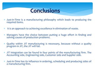 Conclusions
 Just-In-Time is a manufacturing philosophy which leads to producing the
required items.
 It is an approach to achieving excellence in elimination of waste.
 Managers have the choice between putting a huge effort in finding and
solving causes of production problems.
 Quality within JIT manufacturing is necessary, because without a quality
program in JIT, the JIT will fail.
 JIT integration can be found in four points of the manufacturing firm. The
Accounting side, Engineering side, Customer side and Supplier side.
 Just-In-Time has its influence in ordering, scheduling and producing sides of
a manufacturing firm.
 