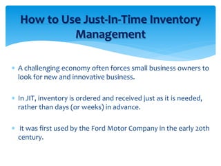  A challenging economy often forces small business owners to
look for new and innovative business.
 In JIT, inventory is ordered and received just as it is needed,
rather than days (or weeks) in advance.
 it was first used by the Ford Motor Company in the early 20th
century.
How to Use Just-In-Time Inventory
Management
 