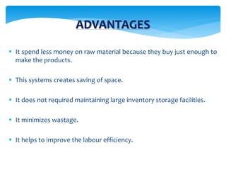 ADVANTAGES
 It spend less money on raw material because they buy just enough to
make the products.
 This systems creates saving of space.
 It does not required maintaining large inventory storage facilities.
 It minimizes wastage.
 It helps to improve the labour efficiency.
 