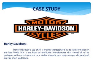 CASE STUDY
Harley Davidson:
Harley Davidson’s use of JIT is mostly characterized by its transformation in
the late World War 2 era from an inefficient manufacturer that solved all of its
problems with extra inventory to a nimble manufacturer able to meet demand and
provide short lead times.
 