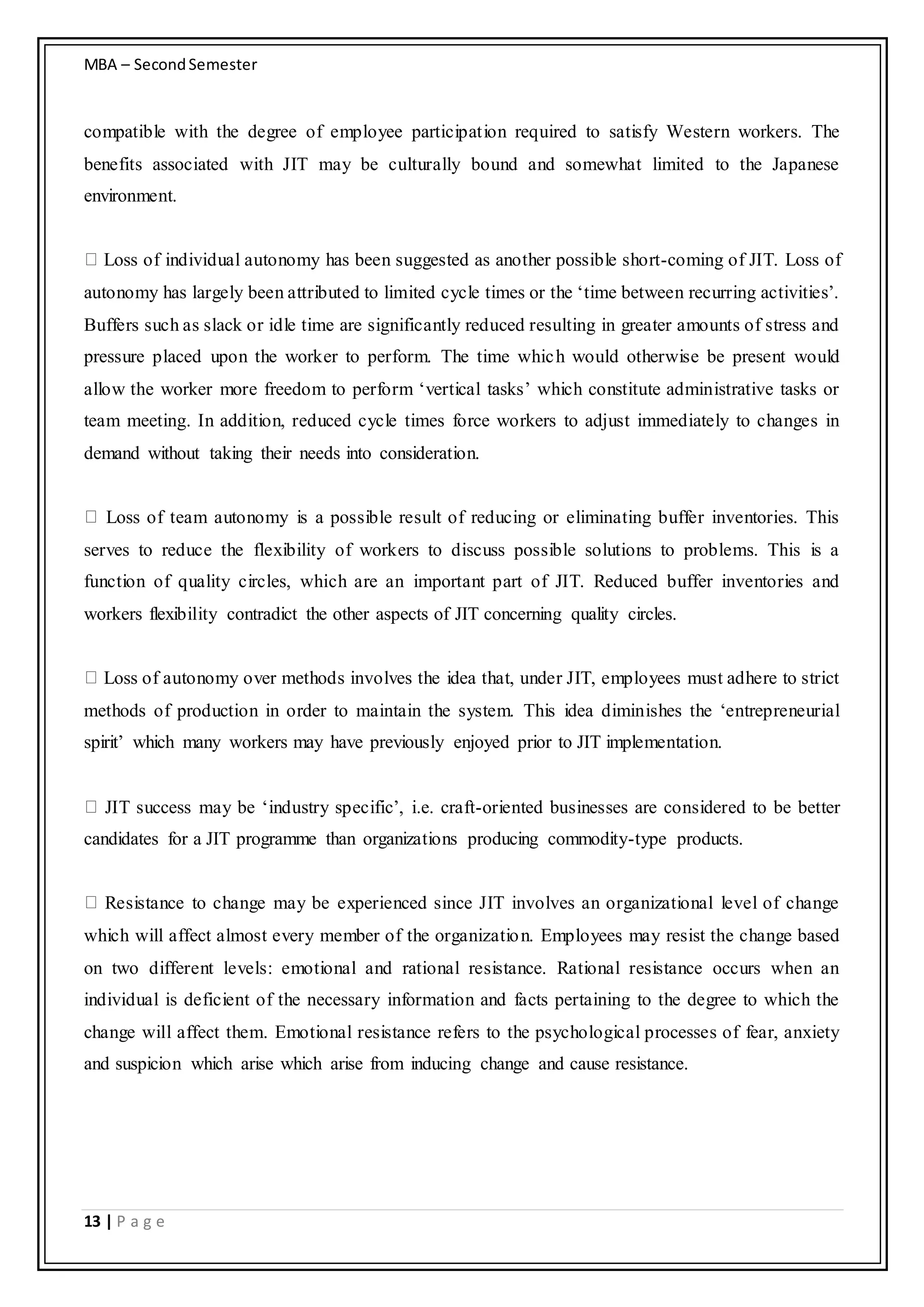 MBA – SecondSemester
13 | P a g e
compatible with the degree of employee participation required to satisfy Western workers. The
benefits associated with JIT may be culturally bound and somewhat limited to the Japanese
environment.
Loss of individual autonomy has been suggested as another possible short-coming of JIT. Loss of
autonomy has largely been attributed to limited cycle times or the ‘time between recurring activities’.
Buffers such as slack or idle time are significantly reduced resulting in greater amounts of stress and
pressure placed upon the worker to perform. The time which would otherwise be present would
allow the worker more freedom to perform ‘vertical tasks’ which constitute administrative tasks or
team meeting. In addition, reduced cycle times force workers to adjust immediately to changes in
demand without taking their needs into consideration.
Loss of team autonomy is a possible result of reducing or eliminating buffer inventories. This
serves to reduce the flexibility of workers to discuss possible solutions to problems. This is a
function of quality circles, which are an important part of JIT. Reduced buffer inventories and
workers flexibility contradict the other aspects of JIT concerning quality circles.
Loss of autonomy over methods involves the idea that, under JIT, employees must adhere to strict
methods of production in order to maintain the system. This idea diminishes the ‘entrepreneurial
spirit’ which many workers may have previously enjoyed prior to JIT implementation.
JIT success may be ‘industry specific’, i.e. craft-oriented businesses are considered to be better
candidates for a JIT programme than organizations producing commodity-type products.
Resistance to change may be experienced since JIT involves an organizational level of change
which will affect almost every member of the organization. Employees may resist the change based
on two different levels: emotional and rational resistance. Rational resistance occurs when an
individual is deficient of the necessary information and facts pertaining to the degree to which the
change will affect them. Emotional resistance refers to the psychological processes of fear, anxiety
and suspicion which arise which arise from inducing change and cause resistance.
 