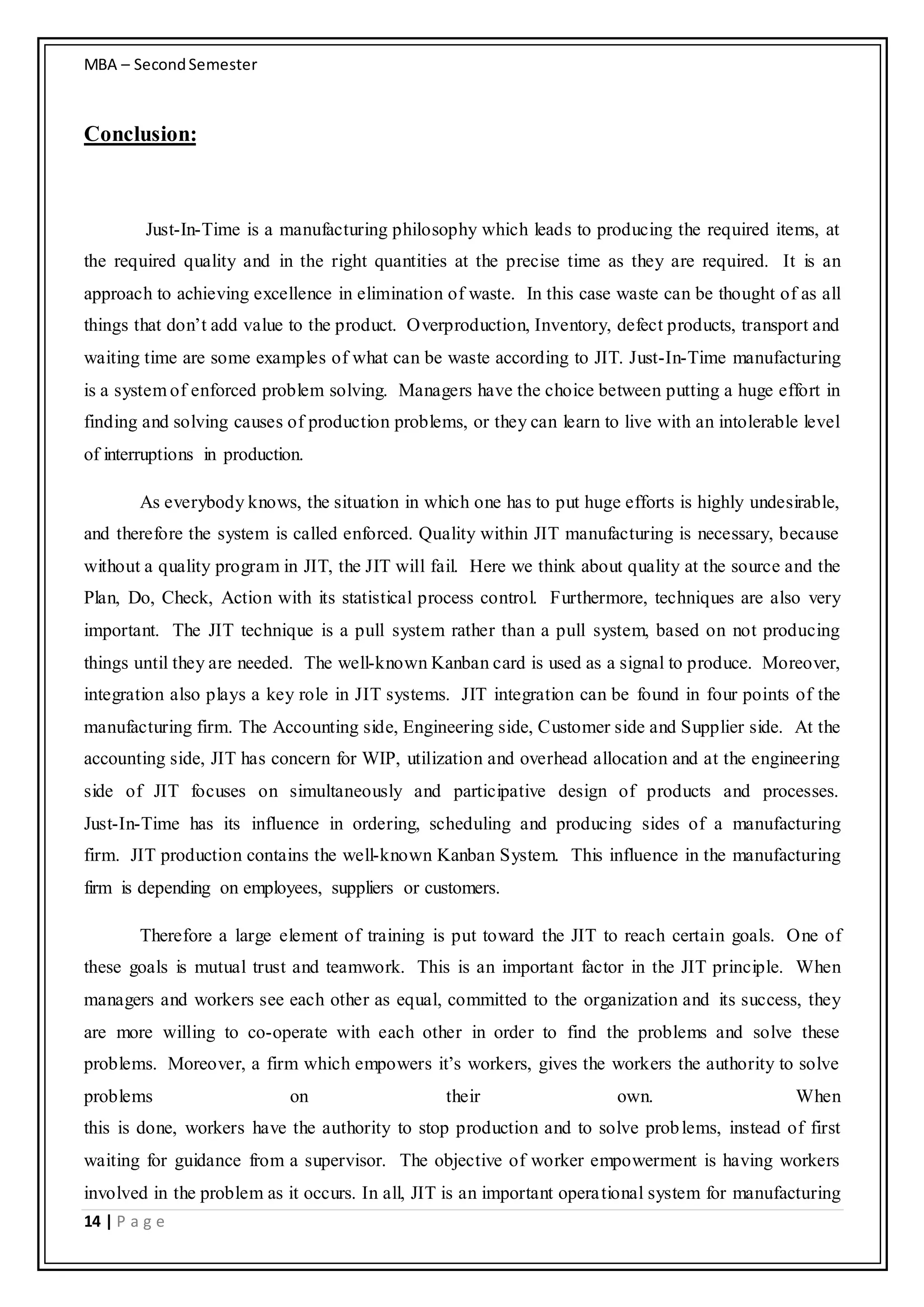 MBA – SecondSemester
14 | P a g e
Conclusion:
Just-In-Time is a manufacturing philosophy which leads to producing the required items, at
the required quality and in the right quantities at the precise time as they are required. It is an
approach to achieving excellence in elimination of waste. In this case waste can be thought of as all
things that don’t add value to the product. Overproduction, Inventory, defect products, transport and
waiting time are some examples of what can be waste according to JIT. Just-In-Time manufacturing
is a system of enforced problem solving. Managers have the choice between putting a huge effort in
finding and solving causes of production problems, or they can learn to live with an intolerable level
of interruptions in production.
As everybody knows, the situation in which one has to put huge efforts is highly undesirable,
and therefore the system is called enforced. Quality within JIT manufacturing is necessary, because
without a quality program in JIT, the JIT will fail. Here we think about quality at the source and the
Plan, Do, Check, Action with its statistical process control. Furthermore, techniques are also very
important. The JIT technique is a pull system rather than a pull system, based on not producing
things until they are needed. The well-known Kanban card is used as a signal to produce. Moreover,
integration also plays a key role in JIT systems. JIT integration can be found in four points of the
manufacturing firm. The Accounting side, Engineering side, Customer side and Supplier side. At the
accounting side, JIT has concern for WIP, utilization and overhead allocation and at the engineering
side of JIT focuses on simultaneously and participative design of products and processes.
Just-In-Time has its influence in ordering, scheduling and producing sides of a manufacturing
firm. JIT production contains the well-known Kanban System. This influence in the manufacturing
firm is depending on employees, suppliers or customers.
Therefore a large element of training is put toward the JIT to reach certain goals. One of
these goals is mutual trust and teamwork. This is an important factor in the JIT principle. When
managers and workers see each other as equal, committed to the organization and its success, they
are more willing to co-operate with each other in order to find the problems and solve these
problems. Moreover, a firm which empowers it’s workers, gives the workers the authority to solve
problems on their own. When
this is done, workers have the authority to stop production and to solve problems, instead of first
waiting for guidance from a supervisor. The objective of worker empowerment is having workers
involved in the problem as it occurs. In all, JIT is an important operational system for manufacturing
 