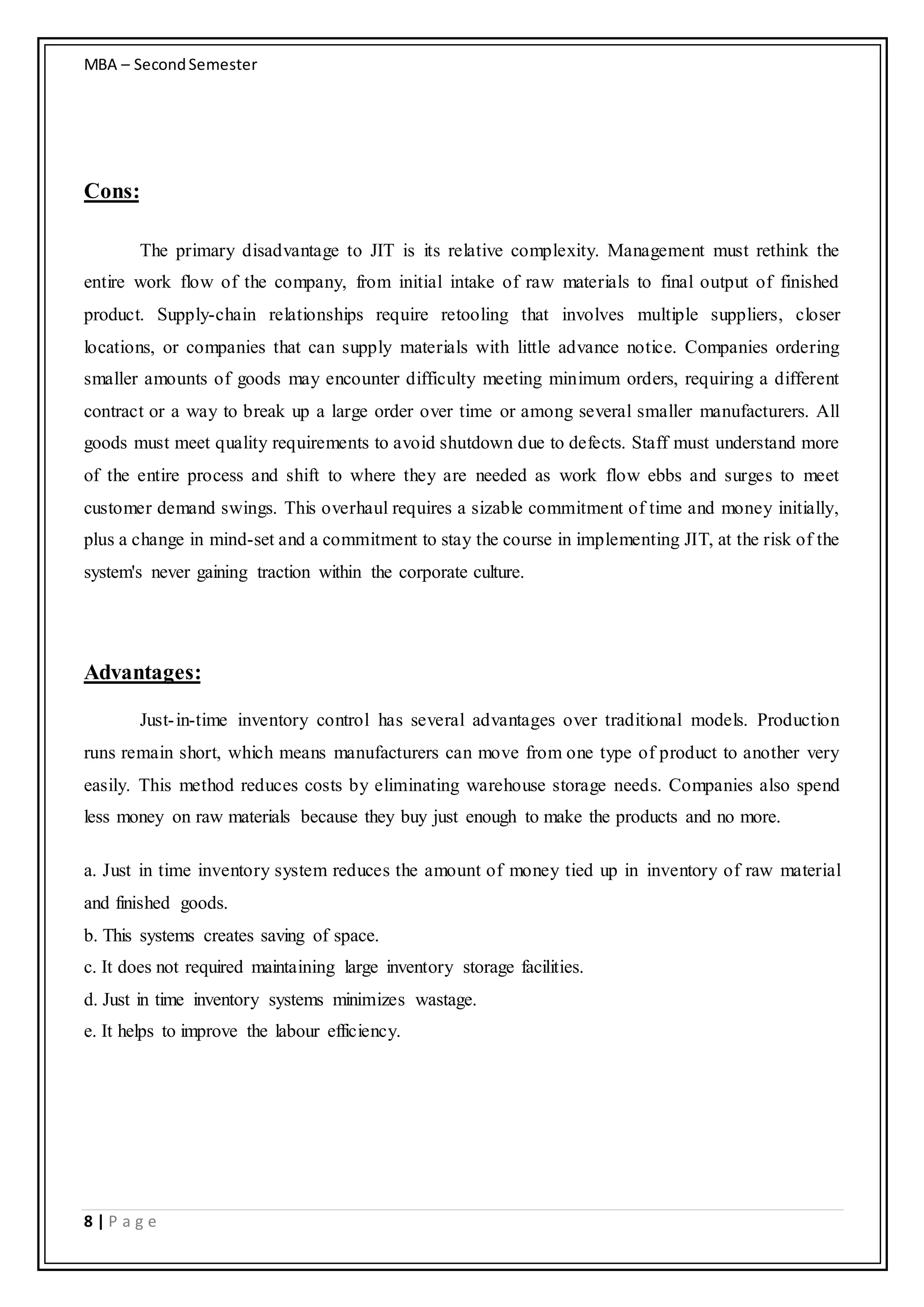 MBA – SecondSemester
8 | P a g e
Cons:
The primary disadvantage to JIT is its relative complexity. Management must rethink the
entire work flow of the company, from initial intake of raw materials to final output of finished
product. Supply-chain relationships require retooling that involves multiple suppliers, closer
locations, or companies that can supply materials with little advance notice. Companies ordering
smaller amounts of goods may encounter difficulty meeting minimum orders, requiring a different
contract or a way to break up a large order over time or among several smaller manufacturers. All
goods must meet quality requirements to avoid shutdown due to defects. Staff must understand more
of the entire process and shift to where they are needed as work flow ebbs and surges to meet
customer demand swings. This overhaul requires a sizable commitment of time and money initially,
plus a change in mind-set and a commitment to stay the course in implementing JIT, at the risk of the
system's never gaining traction within the corporate culture.
Advantages:
Just-in-time inventory control has several advantages over traditional models. Production
runs remain short, which means manufacturers can move from one type of product to another very
easily. This method reduces costs by eliminating warehouse storage needs. Companies also spend
less money on raw materials because they buy just enough to make the products and no more.
a. Just in time inventory system reduces the amount of money tied up in inventory of raw material
and finished goods.
b. This systems creates saving of space.
c. It does not required maintaining large inventory storage facilities.
d. Just in time inventory systems minimizes wastage.
e. It helps to improve the labour efficiency.
 