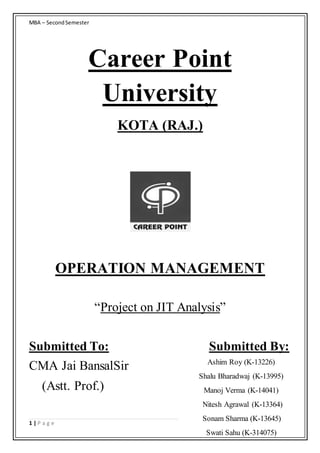 MBA – SecondSemester
1 | P a g e
Career Point
University
KOTA (RAJ.)
OPERATION MANAGEMENT
“Project on JIT Analysis”
Submitted To: Submitted By:
CMA Jai BansalSir
(Astt. Prof.)
Ashim Roy (K-13226)
Shalu Bharadwaj (K-13995)
Manoj Verma (K-14041)
Nitesh Agrawal (K-13364)
Sonam Sharma (K-13645)
Swati Sahu (K-314075)
 