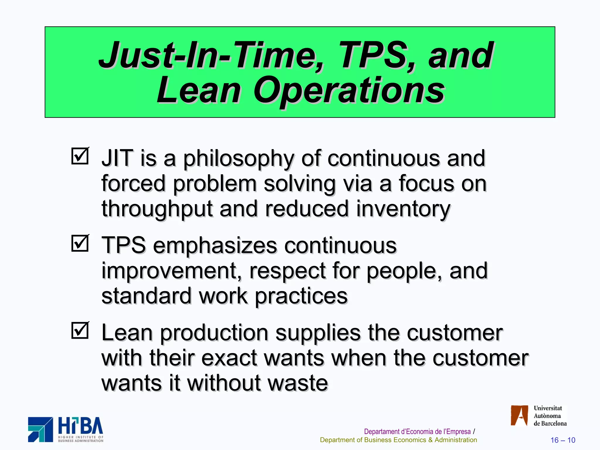 Just-In-Time, TPS, and  Lean Operations JIT is a philosophy of continuous and forced problem solving via a focus on throughput and reduced inventory TPS emphasizes continuous improvement, respect for people, and standard work practices Lean production supplies the customer with their exact wants when the customer wants it without waste 