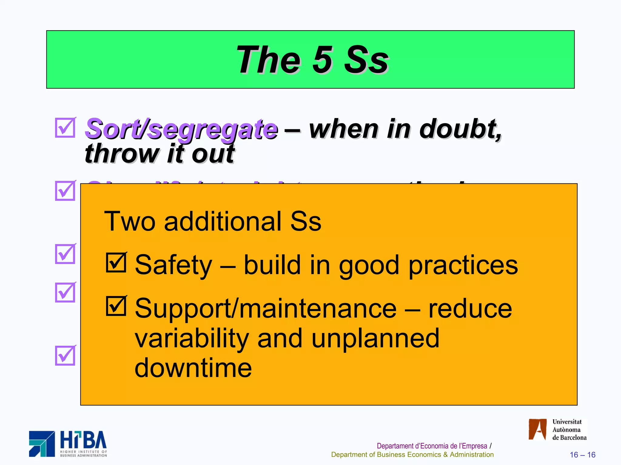 The 5 Ss Sort/segregate  – when in doubt, throw it out Simplify/straighten  – methods analysis tools Shine/sweep  – clean daily Standardize  – remove variations from processes Sustain/self-discipline  – review work and recognize progress Two additional Ss Safety – build in good practices Support/maintenance – reduce variability and unplanned downtime 
