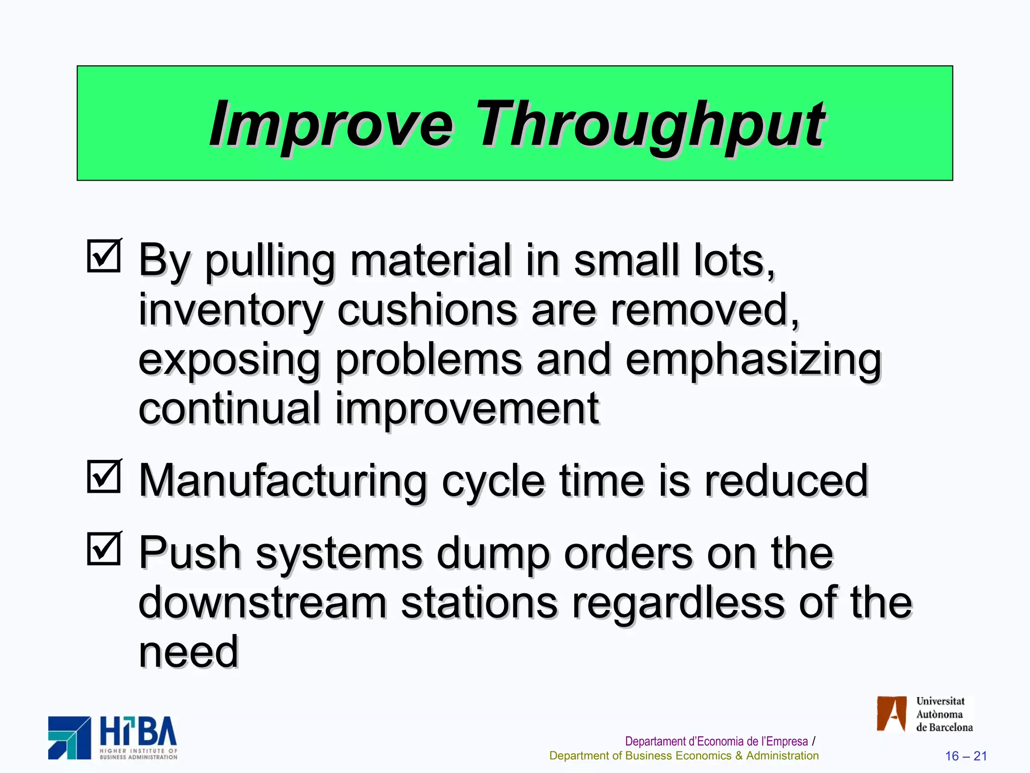 Improve Throughput By pulling material in small lots, inventory cushions are removed, exposing problems and emphasizing continual improvement Manufacturing cycle time is reduced Push systems dump orders on the downstream stations regardless of the need 