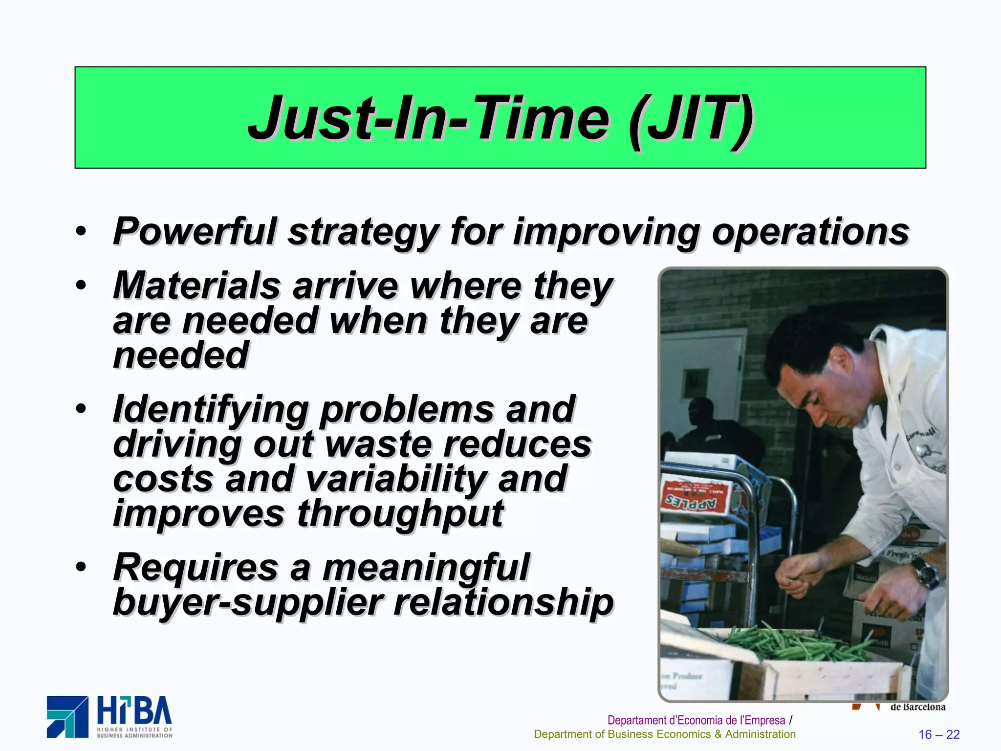 Just-In-Time (JIT) Powerful strategy for improving operations Materials arrive where they  are needed when they are  needed Identifying problems and  driving out waste reduces  costs and variability and  improves throughput Requires a meaningful  buyer-supplier relationship 