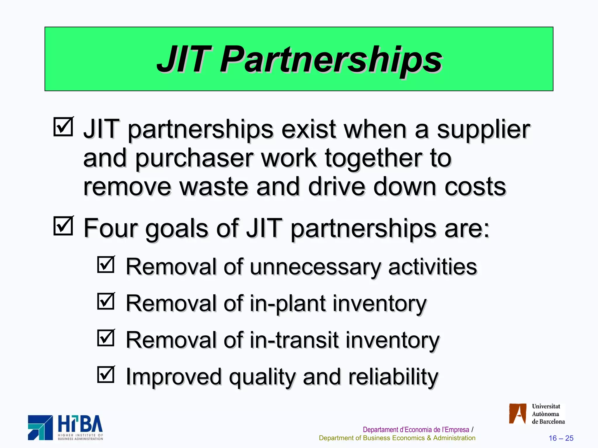 JIT Partnerships JIT partnerships exist when a supplier and purchaser work together to remove waste and drive down costs Four goals of JIT partnerships are: Removal of unnecessary activities Removal of in-plant inventory Removal of in-transit inventory Improved quality and reliability 