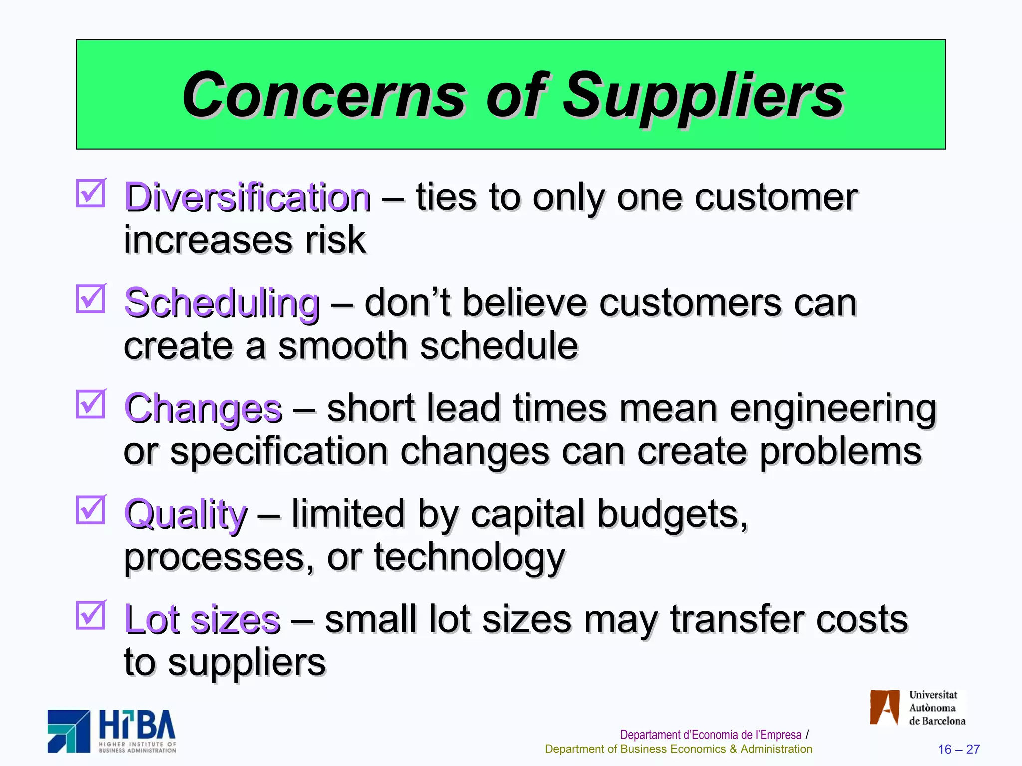 Concerns of Suppliers Diversification  – ties to only one customer increases risk Scheduling  – don’t believe customers can create a smooth schedule Changes  – short lead times mean engineering or specification changes can create problems Quality  – limited by capital budgets, processes, or technology Lot sizes  – small lot sizes may transfer costs to suppliers 