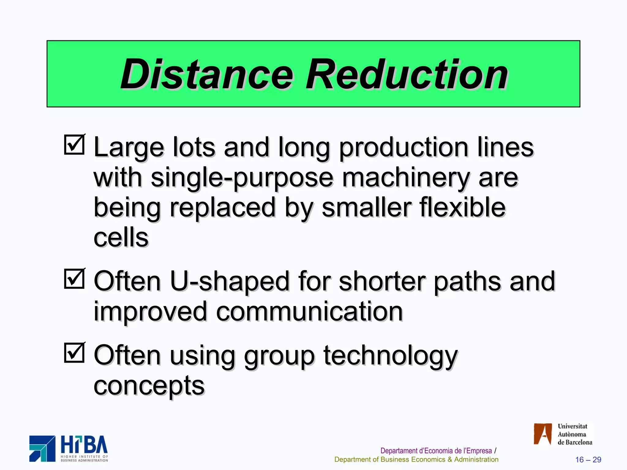 Distance Reduction Large lots and long production lines with single-purpose machinery are being replaced by smaller flexible cells Often U-shaped for shorter paths and improved communication Often using group technology concepts  