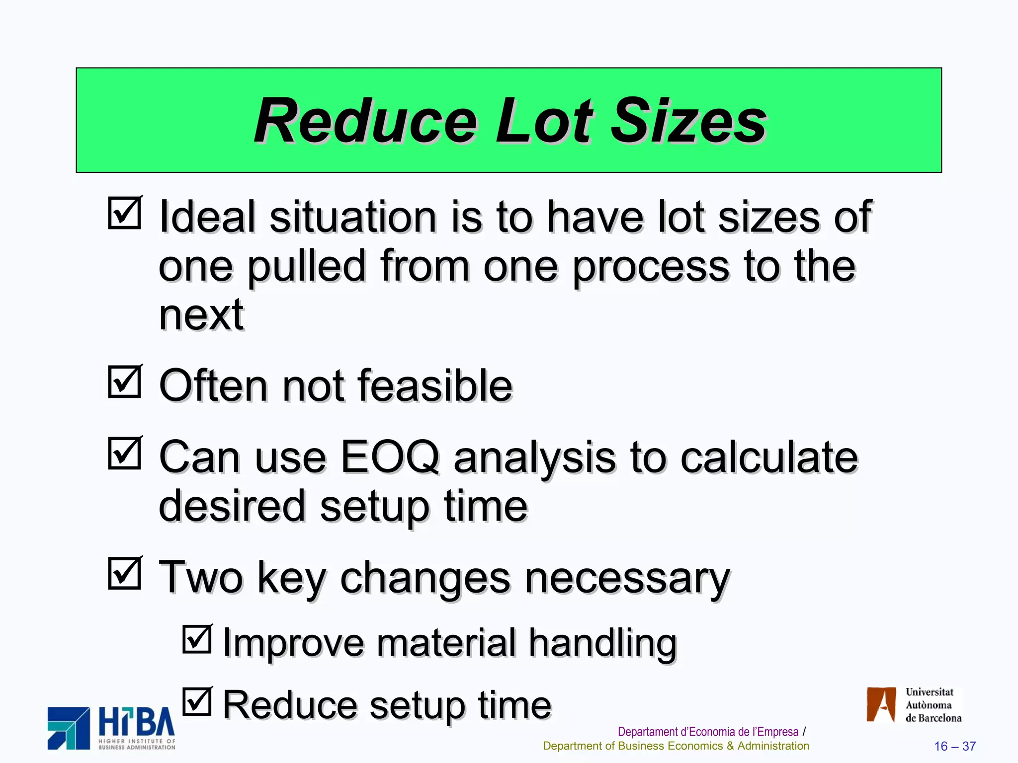 Reduce Lot Sizes Ideal situation is to have lot sizes of one pulled from one process to the next Often not feasible Can use EOQ analysis to calculate desired setup time Two key changes necessary Improve material handling Reduce setup time 