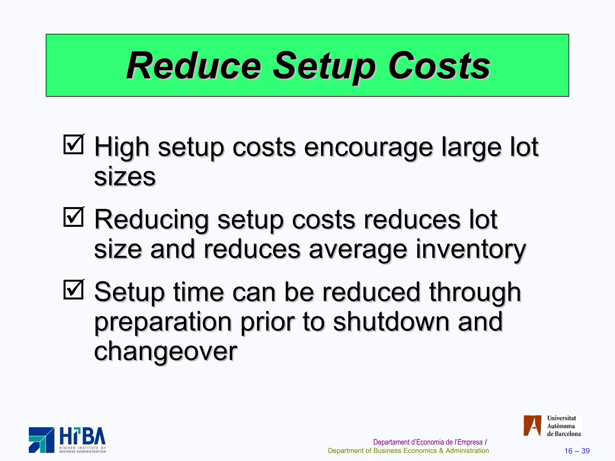 Reduce Setup Costs High setup costs encourage large lot sizes Reducing setup costs reduces lot size and reduces average inventory Setup time can be reduced through preparation prior to shutdown and changeover 