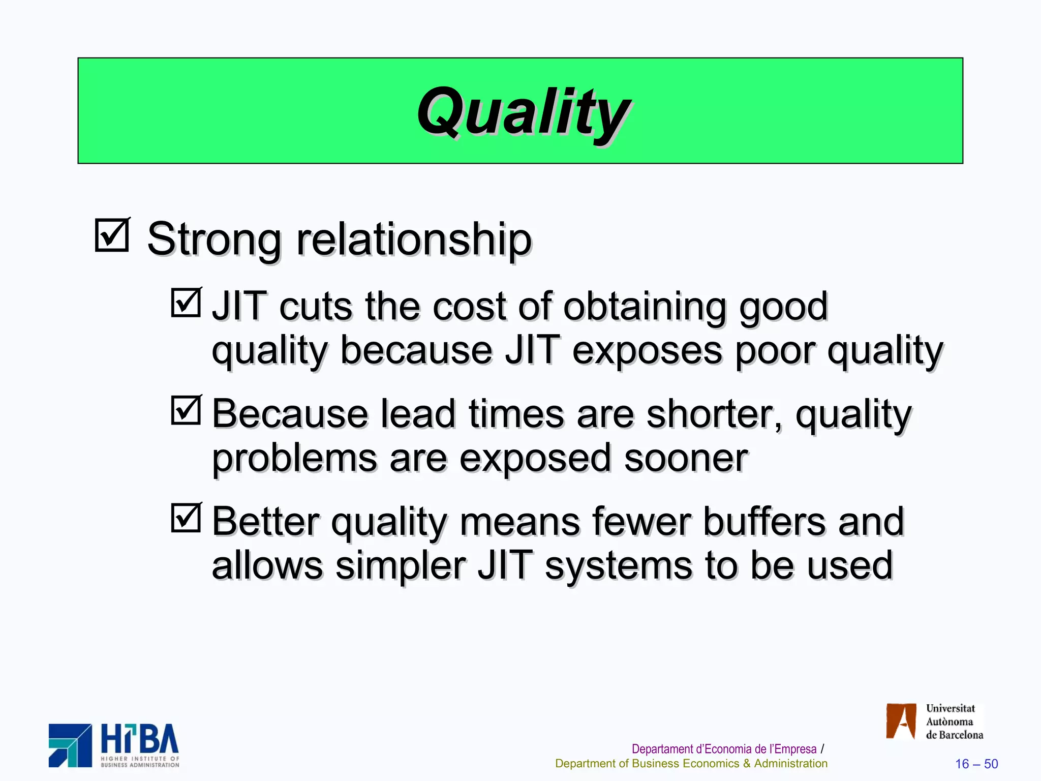 Quality Strong relationship JIT cuts the cost of obtaining good quality because JIT exposes poor quality Because lead times are shorter, quality problems are exposed sooner Better quality means fewer buffers and allows simpler JIT systems to be used 