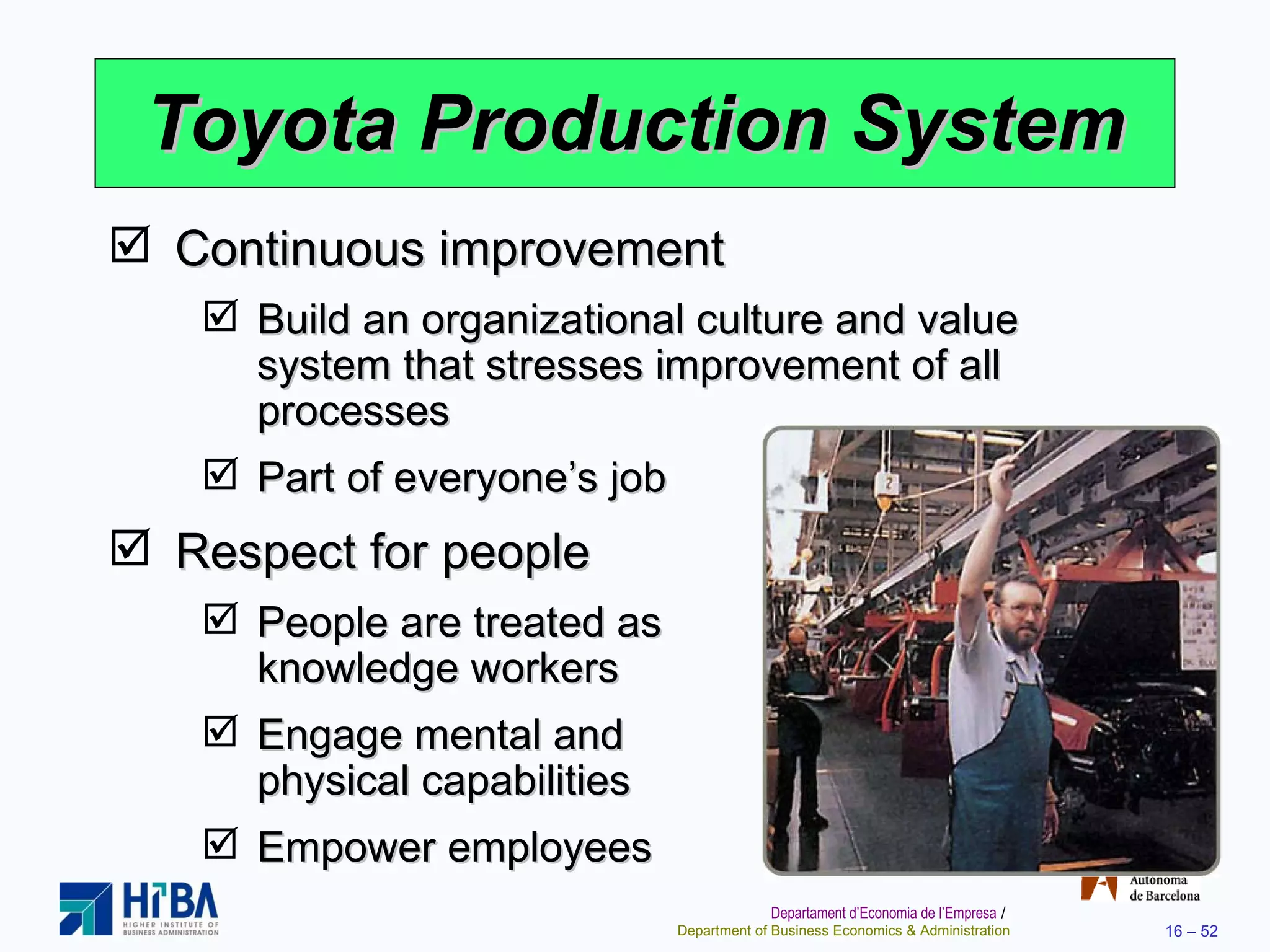 Toyota Production System Continuous improvement Build an organizational culture and value system that stresses improvement of all processes Part of everyone’s job Respect for people People are treated as  knowledge workers Engage mental and  physical capabilities Empower employees 