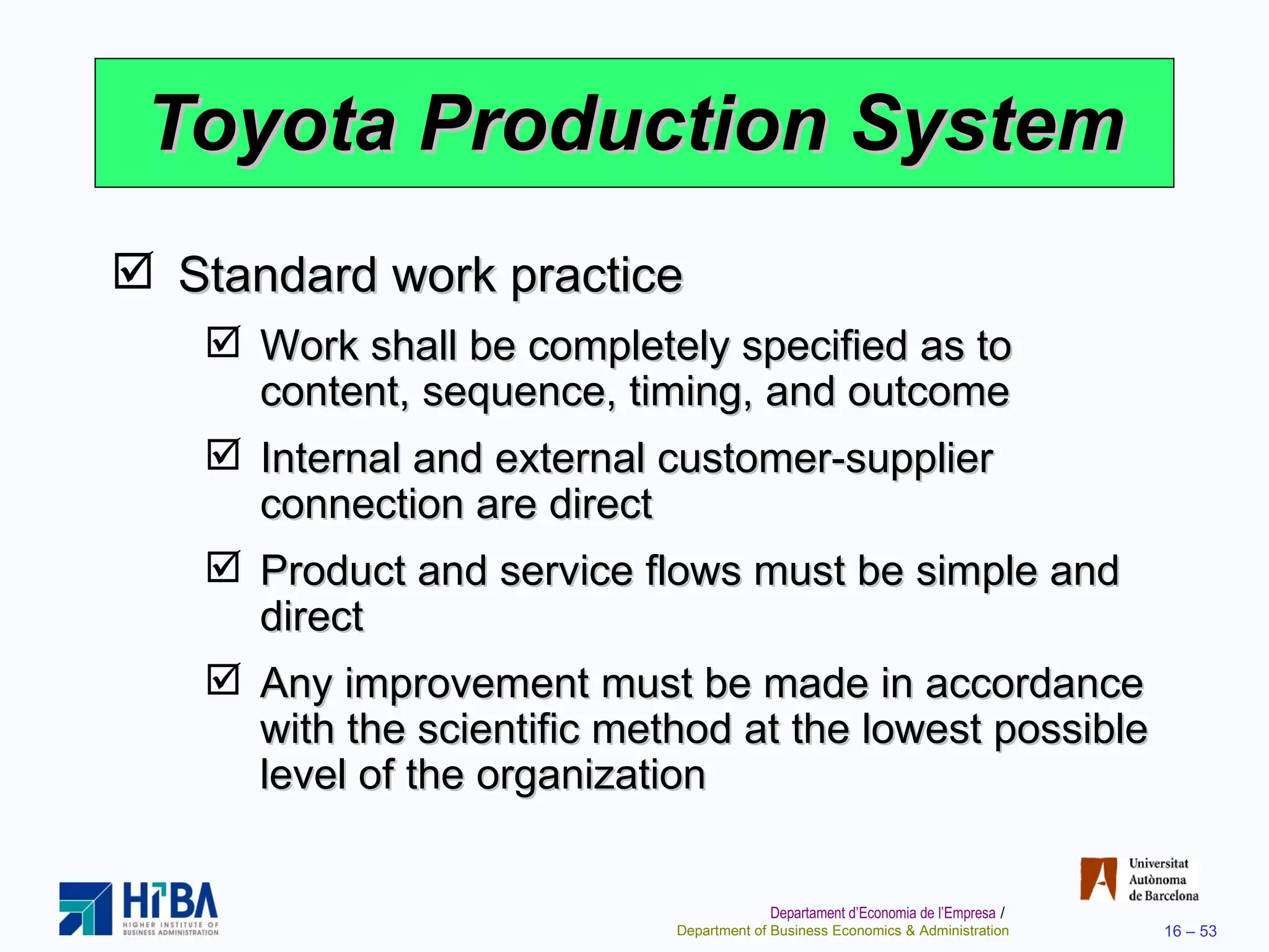 Toyota Production System Standard work practice Work shall be completely specified as to content, sequence, timing, and outcome Internal and external customer-supplier connection are direct Product and service flows must be simple and direct Any improvement must be made in accordance with the scientific method at the lowest possible level of the organization 