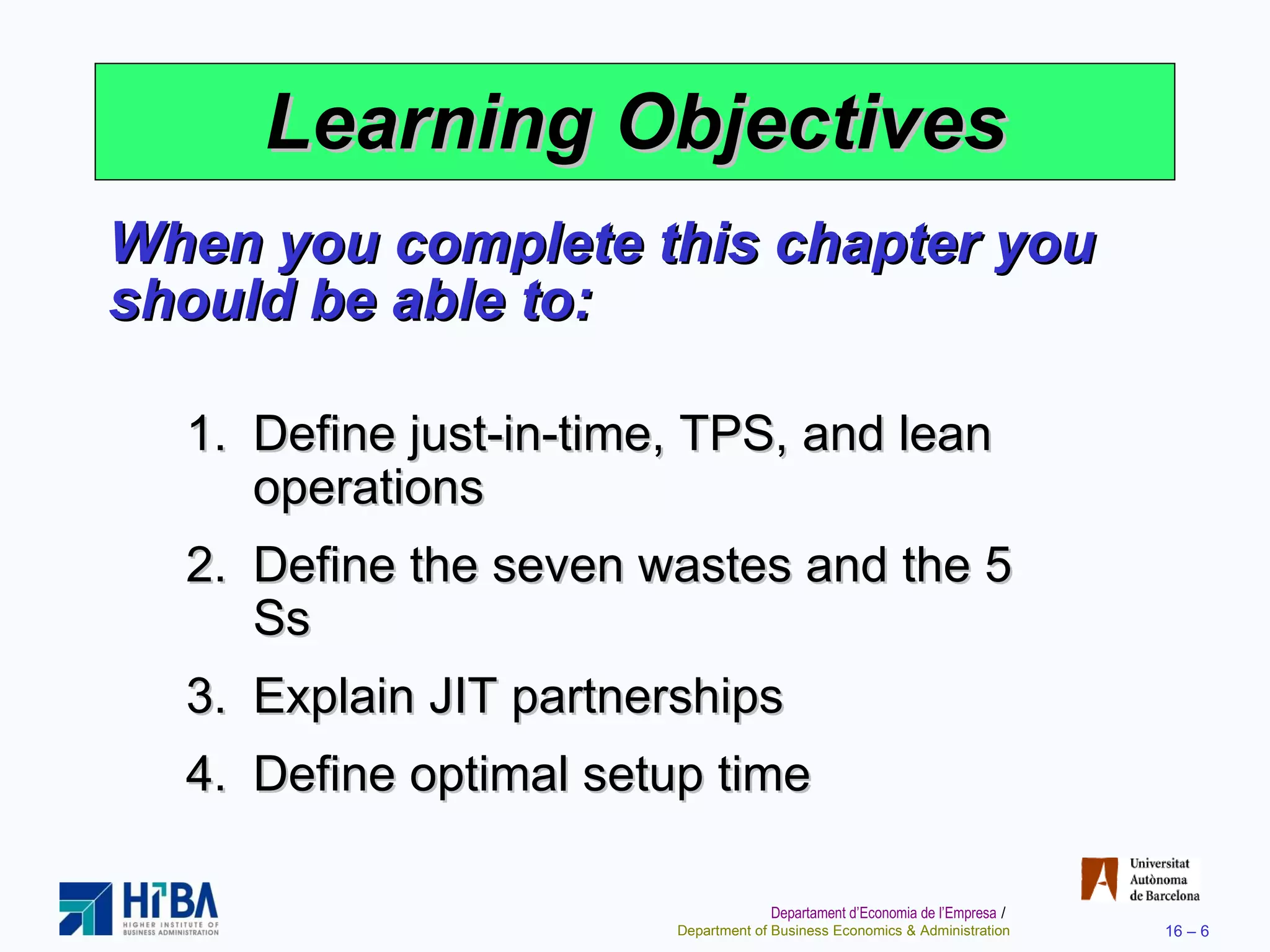 Learning Objectives When you complete this chapter you should be able to: Define just-in-time, TPS, and lean operations Define the seven wastes and the 5 Ss Explain JIT partnerships Define optimal setup time 