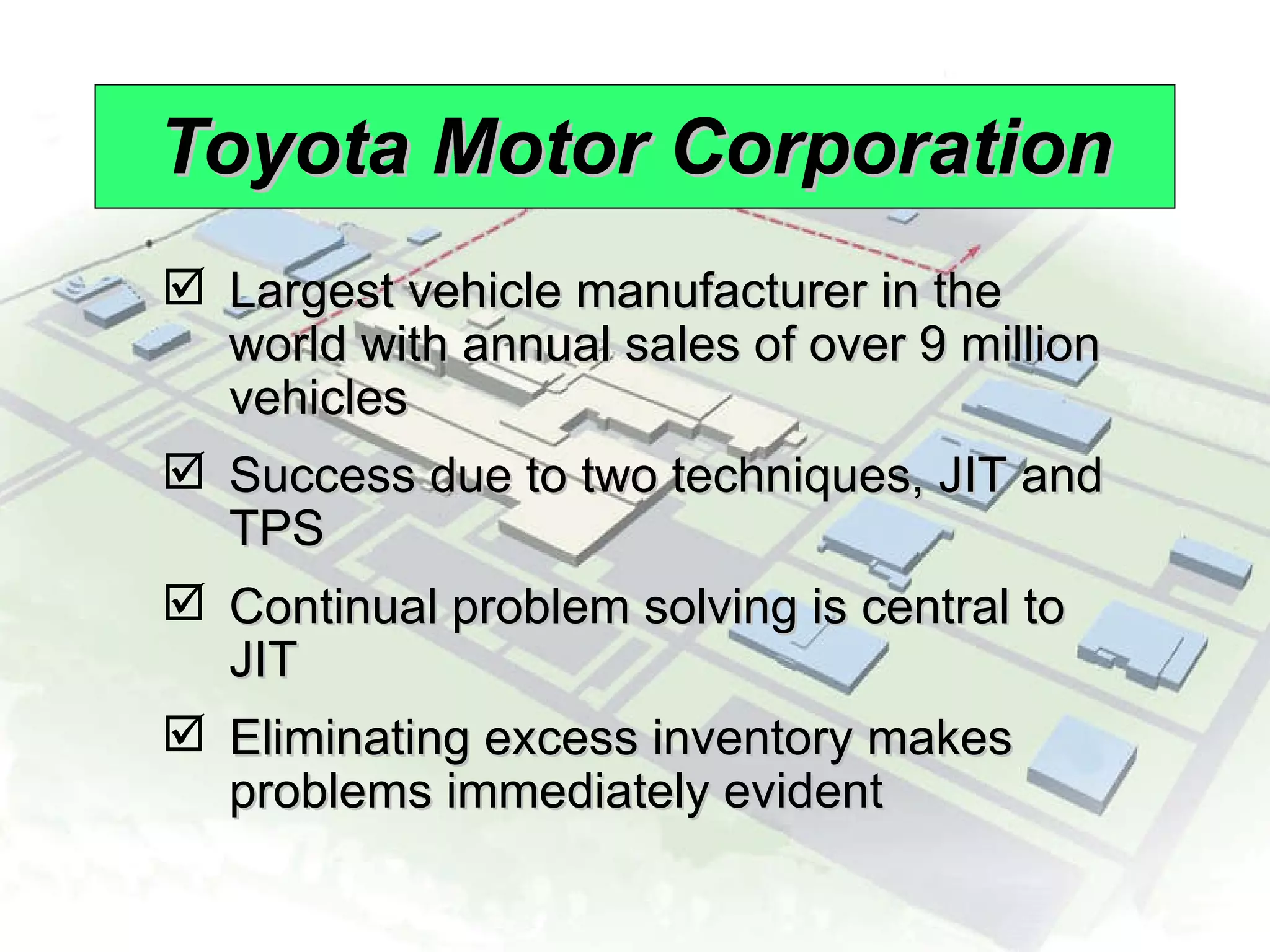Toyota Motor Corporation Largest vehicle manufacturer in the world with annual sales of over 9 million vehicles Success due to two techniques, JIT and TPS Continual problem solving is central to JIT Eliminating excess inventory makes problems immediately evident 