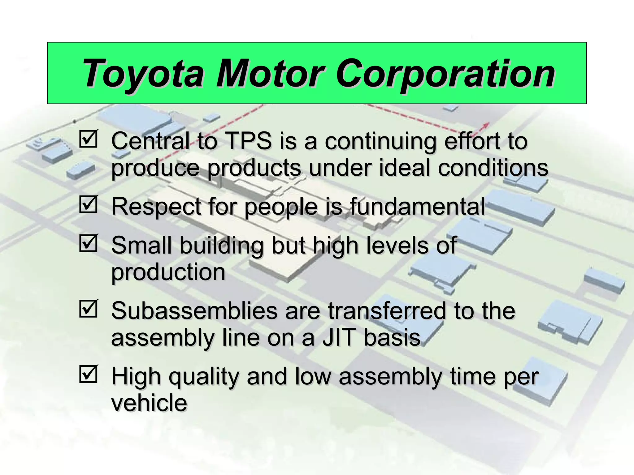 Toyota Motor Corporation Central to TPS is a continuing effort to produce products under ideal conditions Respect for people is fundamental Small building but high levels of production Subassemblies are transferred to the assembly line on a JIT basis High quality and low assembly time per vehicle 