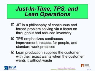 Just-In-Time, TPS, and  Lean Operations JIT is a philosophy of continuous and forced problem solving via a focus on throughput and reduced inventory TPS emphasizes continuous improvement, respect for people, and standard work practices Lean production supplies the customer with their exact wants when the customer wants it without waste 