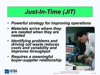 Just-In-Time (JIT) Powerful strategy for improving operations Materials arrive where they  are needed when they are  needed Identifying problems and  driving out waste reduces  costs and variability and  improves throughput Requires a meaningful  buyer-supplier relationship 