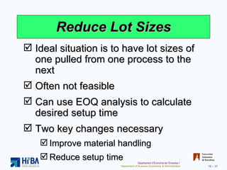 Reduce Lot Sizes Ideal situation is to have lot sizes of one pulled from one process to the next Often not feasible Can use EOQ analysis to calculate desired setup time Two key changes necessary Improve material handling Reduce setup time 
