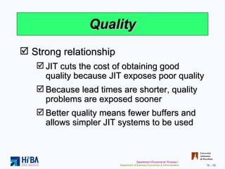 Quality Strong relationship JIT cuts the cost of obtaining good quality because JIT exposes poor quality Because lead times are shorter, quality problems are exposed sooner Better quality means fewer buffers and allows simpler JIT systems to be used 