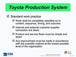 Toyota Production System Standard work practice Work shall be completely specified as to content, sequence, timing, and outcome Internal and external customer-supplier connection are direct Product and service flows must be simple and direct Any improvement must be made in accordance with the scientific method at the lowest possible level of the organization 