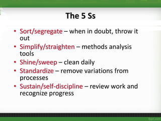 The 5 Ss
• Sort/segregate – when in doubt, throw it
out
• Simplify/straighten – methods analysis
tools
• Shine/sweep – clean daily
• Standardize – remove variations from
processes
• Sustain/self-discipline – review work and
recognize progress
 
