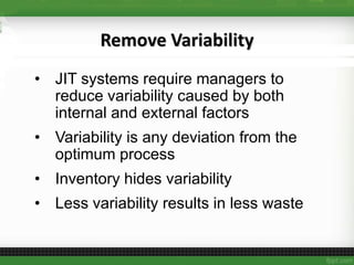 Remove Variability
• JIT systems require managers to
reduce variability caused by both
internal and external factors
• Variability is any deviation from the
optimum process
• Inventory hides variability
• Less variability results in less waste
 