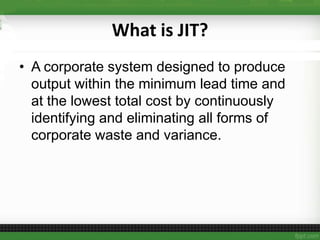 What is JIT?
• A corporate system designed to produce
output within the minimum lead time and
at the lowest total cost by continuously
identifying and eliminating all forms of
corporate waste and variance.
 