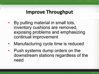 Improve Throughput
• By pulling material in small lots,
inventory cushions are removed,
exposing problems and emphasizing
continual improvement
• Manufacturing cycle time is reduced
• Push systems dump orders on the
downstream stations regardless of the
need
 