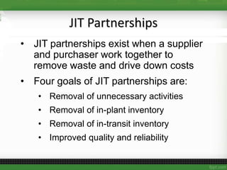 JIT Partnerships
• JIT partnerships exist when a supplier
and purchaser work together to
remove waste and drive down costs
• Four goals of JIT partnerships are:
• Removal of unnecessary activities
• Removal of in-plant inventory
• Removal of in-transit inventory
• Improved quality and reliability
 