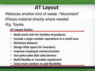 JIT Layout
•Reduces another kind of waste -“Movement”
•Places material directly where needed
•Eg. Toyota
JIT Layout Tactics
• Build work cells for families of products
• Include a large number operations in a small area
• Minimize distance
• Design little space for inventory
• Improve employee communication
• Use poka-yoke (fail safe) devices
• Build flexible or movable equipment
• Cross-train workers to add flexibility
 
