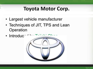 Toyota Motor Corp.
• Largest vehicle manufacturer
• Techniques of JIT, TPS and Lean
Operation
• Introduced by Taiichi Ohno
 