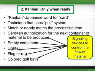 2. Kanban: Only when ready
• “Kanban”-Japanese word for “card”
• Technique that uses “pull” system
• Match or nearly match the processing time
• Card=an authorization for the next container of
material to be produced
• Empty containers
• Lights
• Flag or rag
• Colored golf balls
Signaling
devices to
control the
flow of
material
 